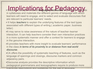 Implications for PedagogyDiscourse analysis enables language practitioners to precisely delineate
in syllabuses and materials the different genres of language with which
learners will need to engage, and to select and evaluate discourses that
are relevant to particular learners’ needs.
It helps teachers to explain the underlying features of the text types
associated with different types of writing.( academic paper, business
letter)
It may serve to raise awareness of the nature of teacher–learner
interaction. It can help teachers consider their own interaction practices
in a more systematic manner and offer a context for learners to engage
in the genuine interaction.
It provides teachers with more insight to evaluate learners’ performance
in the class in terms of its proximity to or distance from real-world
discourse.
CA offers the possibility of systematic teaching of features, such as the
language of openings and closings, discourse markers and common
adjacency pairs.
Discourse analysis provides the descriptive information which
pedagogical grammarians and lexicographers require to produce more
 