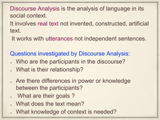 Discourse Analysis is the analysis of language in its
social context.
It involves real text not invented, constructed, artificial
text.
It works with utterances not independent sentences.
Questions investigated by Discourse Analysis:
Who are the participants in the discourse?
What is their relationship?
•
Are there differences in power or knowledge
between the participants?
What are their goals ?
What does the text mean?
What knowledge of context is needed?
 
