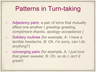 Patterns in Turn-taking
• Adjacency pairs: a pair of turns that mutually
affect one another ( greeting–greeting,
compliment–thanks, apology–acceptance )
• Solidary routines (for example, A: I have a
terrible headache, B: Oh, I’m sorry, can I do
anything?)
• converging pairs (for example, A: I just love
that green sweater, B: Oh, so do I, isn’t it
great!)
 