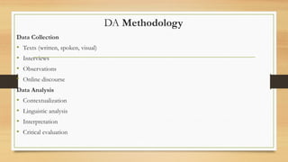 DA Methodology
Data Collection
• Texts (written, spoken, visual)
• Interviews
• Observations
• Online discourse
Data Analysis
• Contextualization
• Linguistic analysis
• Interpretation
• Critical evaluation
 