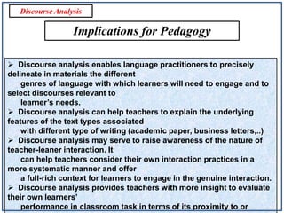 Discourse Analysis

Implications for Pedagogy
 Discourse analysis enables language practitioners to precisely
delineate in materials the different
genres of language with which learners will need to engage and to
select discourses relevant to
learner’s needs.
 Discourse analysis can help teachers to explain the underlying
features of the text types associated
with different type of writing (academic paper, business letters,..)
 Discourse analysis may serve to raise awareness of the nature of
teacher-leaner interaction. It
can help teachers consider their own interaction practices in a
more systematic manner and offer
a full-rich context for learners to engage in the genuine interaction.
 Discourse analysis provides teachers with more insight to evaluate
their own learners’
performance in classroom task in terms of its proximity to or

 