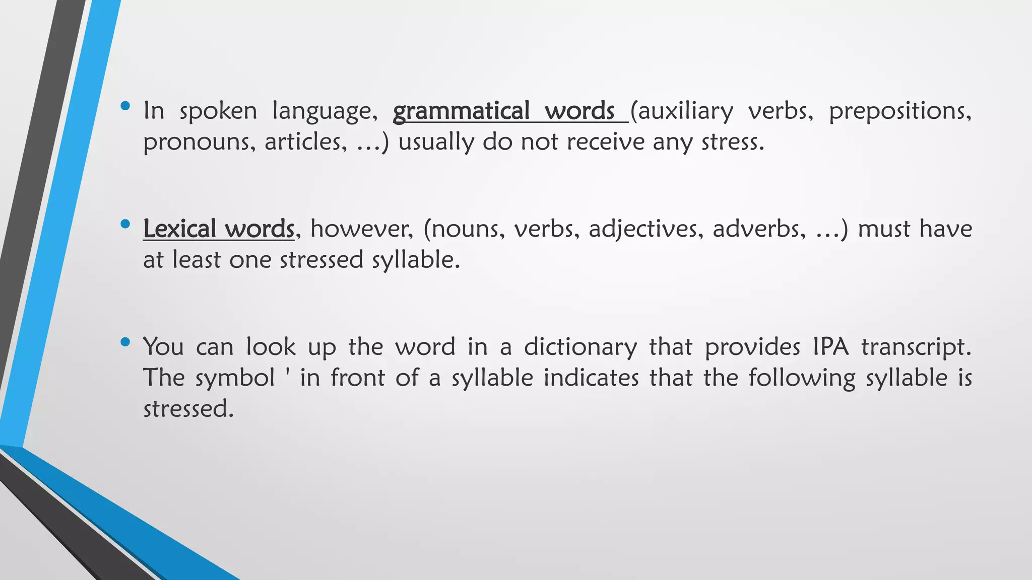 • In spoken language, grammatical words (auxiliary verbs, prepositions,
pronouns, articles, …) usually do not receive any stress.
• Lexical words, however, (nouns, verbs, adjectives, adverbs, …) must have
at least one stressed syllable.
• You can look up the word in a dictionary that provides IPA transcript.
The symbol ' in front of a syllable indicates that the following syllable is
stressed.
 