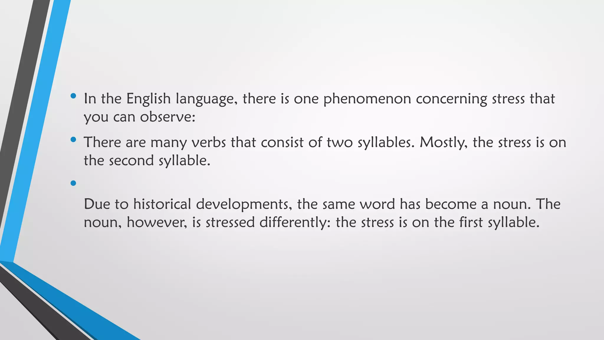 • In the English language, there is one phenomenon concerning stress that
you can observe:
• There are many verbs that consist of two syllables. Mostly, the stress is on
the second syllable.
•
Due to historical developments, the same word has become a noun. The
noun, however, is stressed differently: the stress is on the first syllable.
 