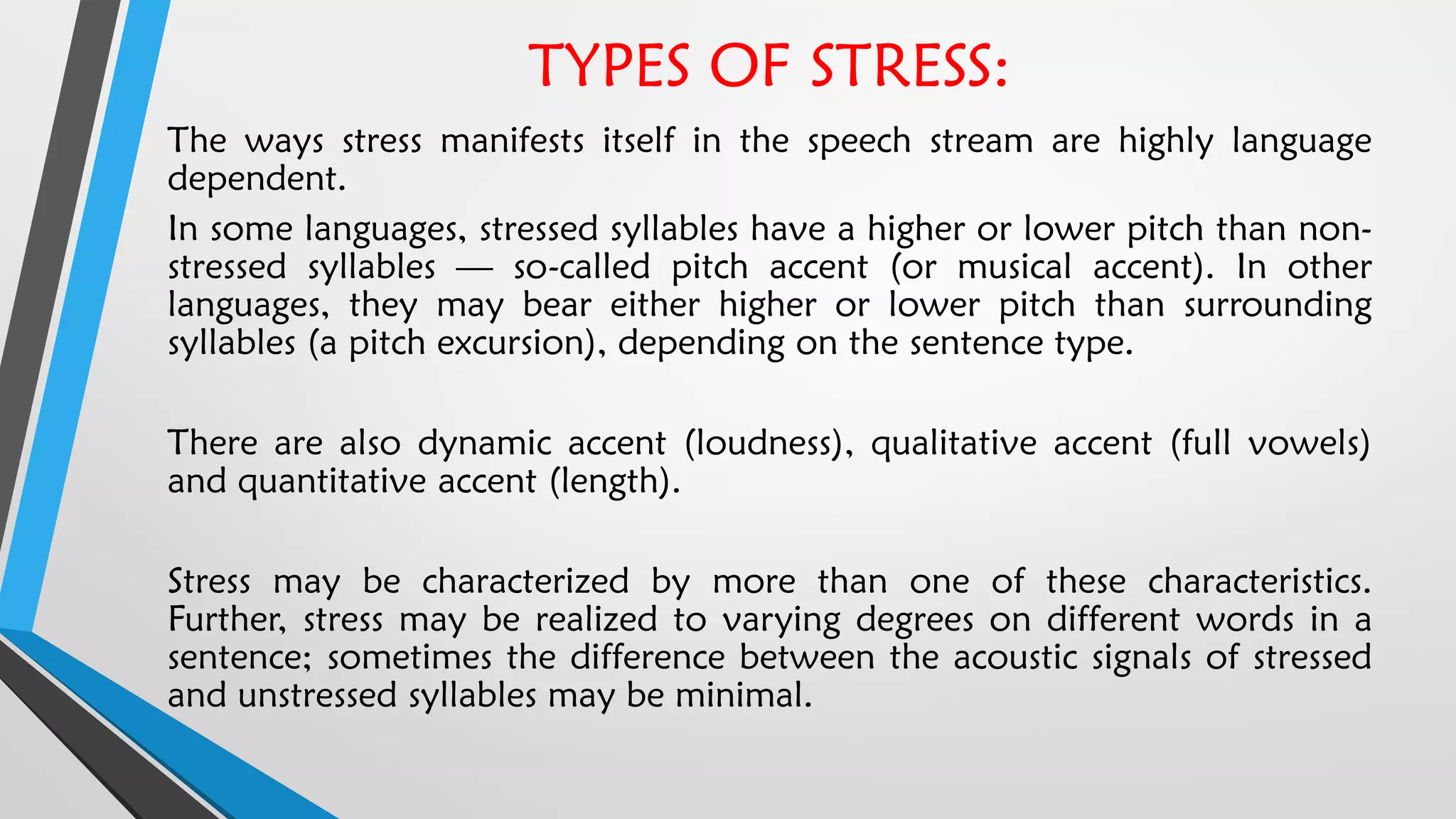 TYPES OF STRESS:
The ways stress manifests itself in the speech stream are highly language
dependent.
In some languages, stressed syllables have a higher or lower pitch than non-
stressed syllables — so-called pitch accent (or musical accent). In other
languages, they may bear either higher or lower pitch than surrounding
syllables (a pitch excursion), depending on the sentence type.
There are also dynamic accent (loudness), qualitative accent (full vowels)
and quantitative accent (length).
Stress may be characterized by more than one of these characteristics.
Further, stress may be realized to varying degrees on different words in a
sentence; sometimes the difference between the acoustic signals of stressed
and unstressed syllables may be minimal.
 