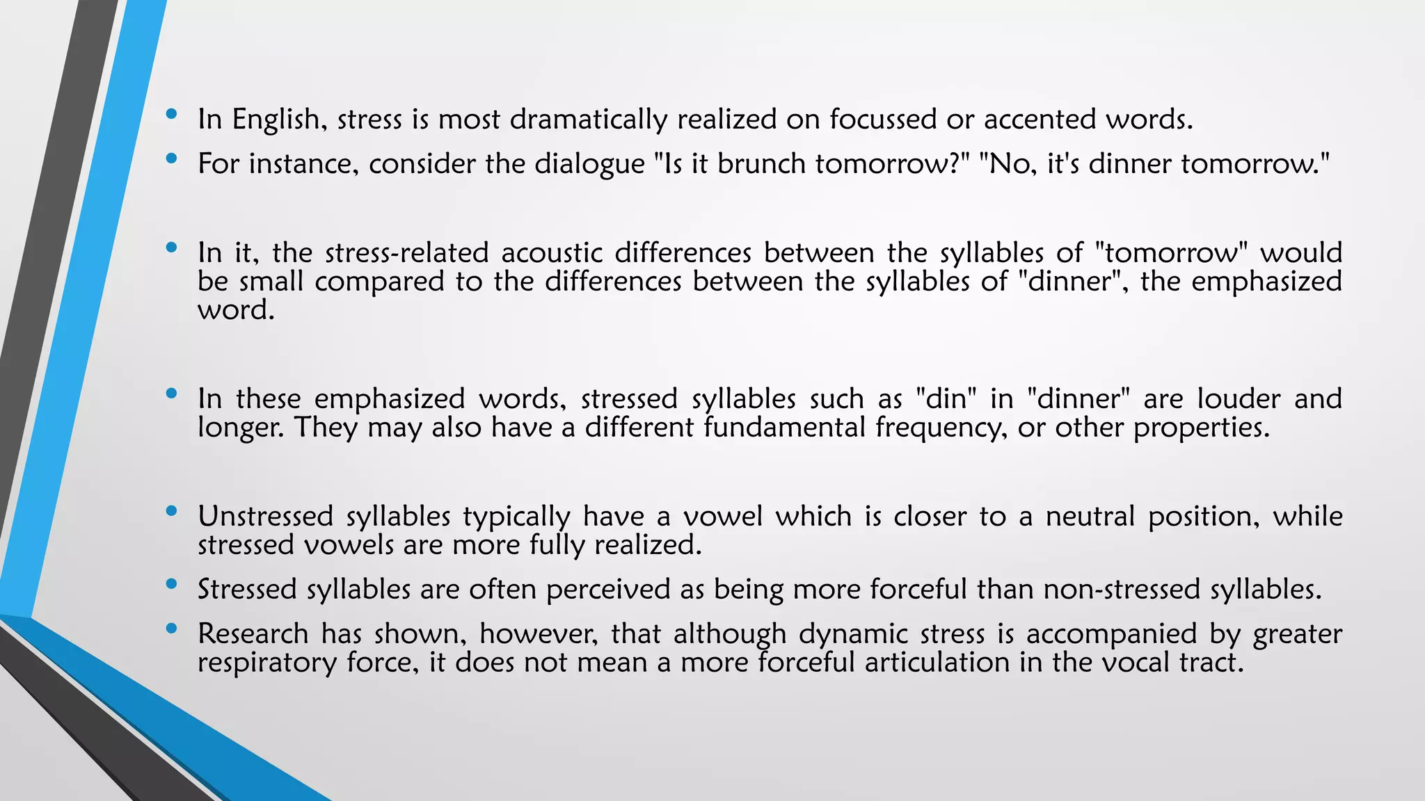 • In English, stress is most dramatically realized on focussed or accented words.
• For instance, consider the dialogue "Is it brunch tomorrow?" "No, it's dinner tomorrow."
• In it, the stress-related acoustic differences between the syllables of "tomorrow" would
be small compared to the differences between the syllables of "dinner", the emphasized
word.
• In these emphasized words, stressed syllables such as "din" in "dinner" are louder and
longer. They may also have a different fundamental frequency, or other properties.
• Unstressed syllables typically have a vowel which is closer to a neutral position, while
stressed vowels are more fully realized.
• Stressed syllables are often perceived as being more forceful than non-stressed syllables.
• Research has shown, however, that although dynamic stress is accompanied by greater
respiratory force, it does not mean a more forceful articulation in the vocal tract.
 
