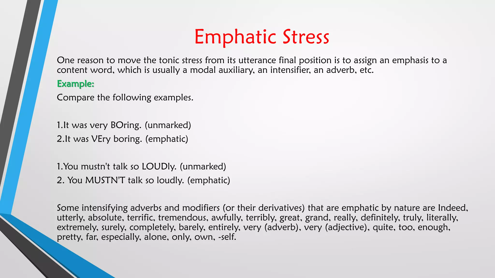Emphatic Stress
One reason to move the tonic stress from its utterance final position is to assign an emphasis to a
content word, which is usually a modal auxiliary, an intensifier, an adverb, etc.
Example:
Compare the following examples.
1.It was very BOring. (unmarked)
2.It was VEry boring. (emphatic)
1.You mustn't talk so LOUDly. (unmarked)
2. You MUSTN'T talk so loudly. (emphatic)
Some intensifying adverbs and modifiers (or their derivatives) that are emphatic by nature are Indeed,
utterly, absolute, terrific, tremendous, awfully, terribly, great, grand, really, definitely, truly, literally,
extremely, surely, completely, barely, entirely, very (adverb), very (adjective), quite, too, enough,
pretty, far, especially, alone, only, own, -self.
 