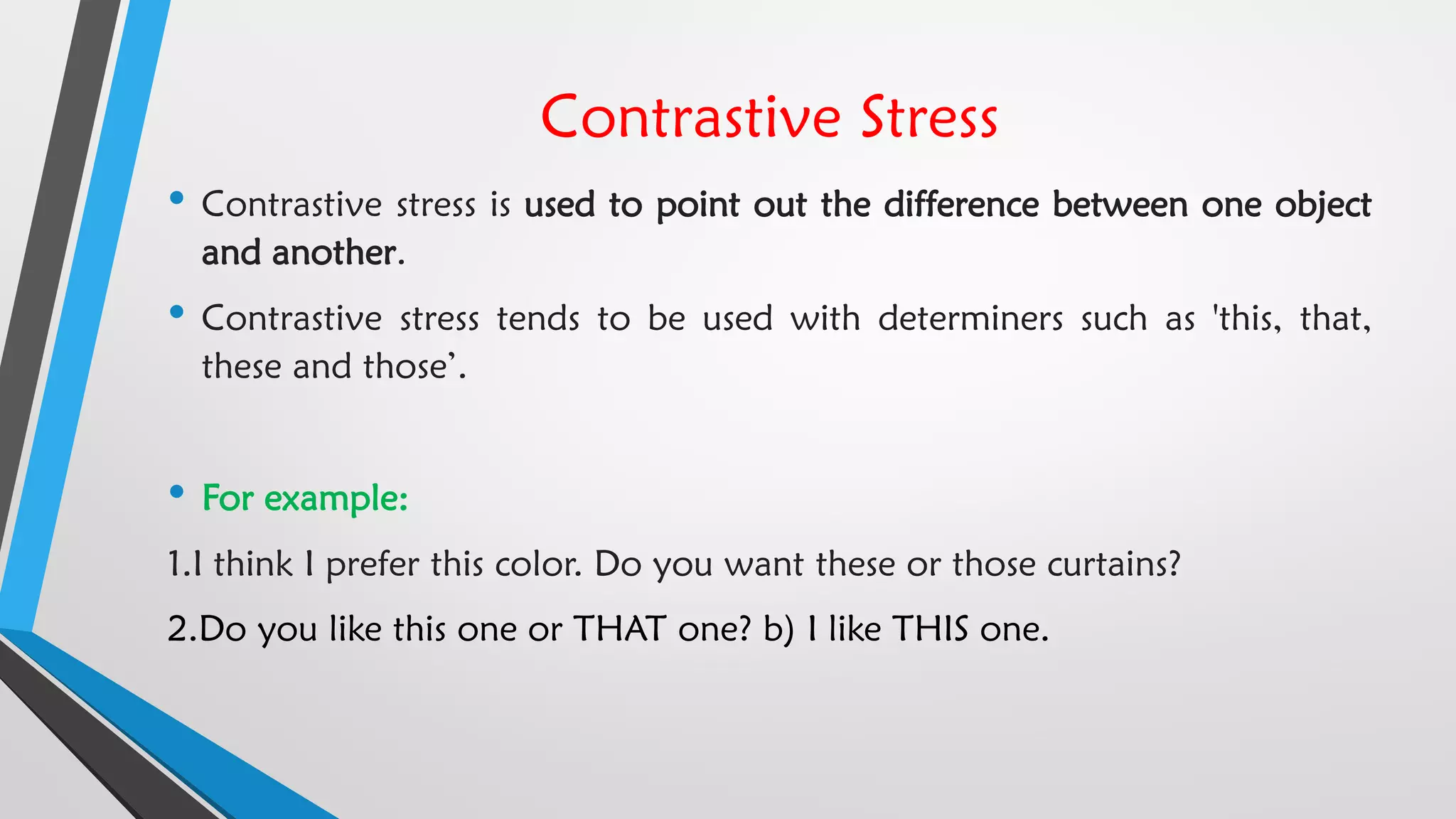 Contrastive Stress
• Contrastive stress is used to point out the difference between one object
and another.
• Contrastive stress tends to be used with determiners such as 'this, that,
these and those’.
• For example:
1.I think I prefer this color. Do you want these or those curtains?
2.Do you like this one or THAT one? b) I like THIS one.
 