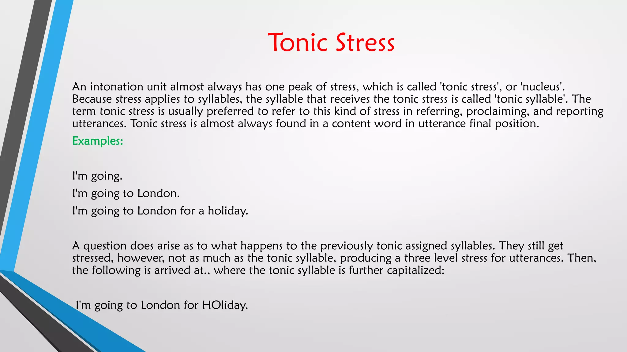 Tonic Stress
An intonation unit almost always has one peak of stress, which is called 'tonic stress', or 'nucleus'.
Because stress applies to syllables, the syllable that receives the tonic stress is called 'tonic syllable'. The
term tonic stress is usually preferred to refer to this kind of stress in referring, proclaiming, and reporting
utterances. Tonic stress is almost always found in a content word in utterance final position.
Examples:
I'm going.
I'm going to London.
I'm going to London for a holiday.
A question does arise as to what happens to the previously tonic assigned syllables. They still get
stressed, however, not as much as the tonic syllable, producing a three level stress for utterances. Then,
the following is arrived at., where the tonic syllable is further capitalized:
I'm going to London for HOliday.
 