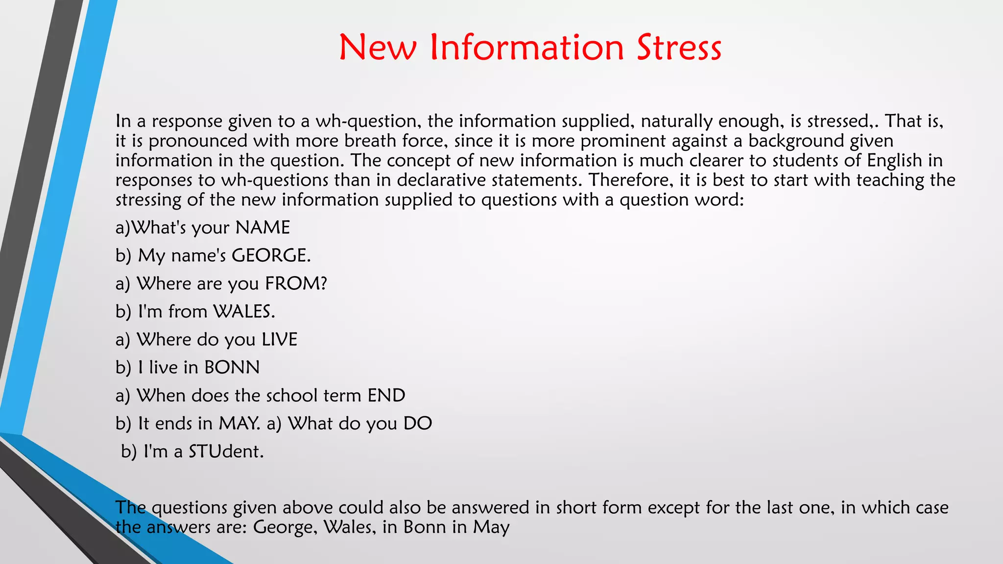New Information Stress
In a response given to a wh-question, the information supplied, naturally enough, is stressed,. That is,
it is pronounced with more breath force, since it is more prominent against a background given
information in the question. The concept of new information is much clearer to students of English in
responses to wh-questions than in declarative statements. Therefore, it is best to start with teaching the
stressing of the new information supplied to questions with a question word:
a)What's your NAME
b) My name's GEORGE.
a) Where are you FROM?
b) I'm from WALES.
a) Where do you LIVE
b) I live in BONN
a) When does the school term END
b) It ends in MAY. a) What do you DO
b) I'm a STUdent.
The questions given above could also be answered in short form except for the last one, in which case
the answers are: George, Wales, in Bonn in May
 