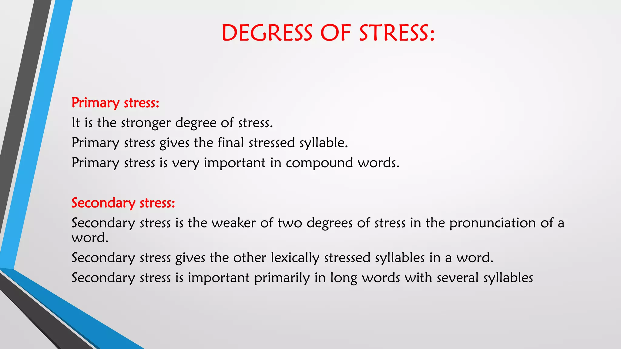 DEGRESS OF STRESS:
Primary stress:
It is the stronger degree of stress.
Primary stress gives the final stressed syllable.
Primary stress is very important in compound words.
Secondary stress:
Secondary stress is the weaker of two degrees of stress in the pronunciation of a
word.
Secondary stress gives the other lexically stressed syllables in a word.
Secondary stress is important primarily in long words with several syllables
 