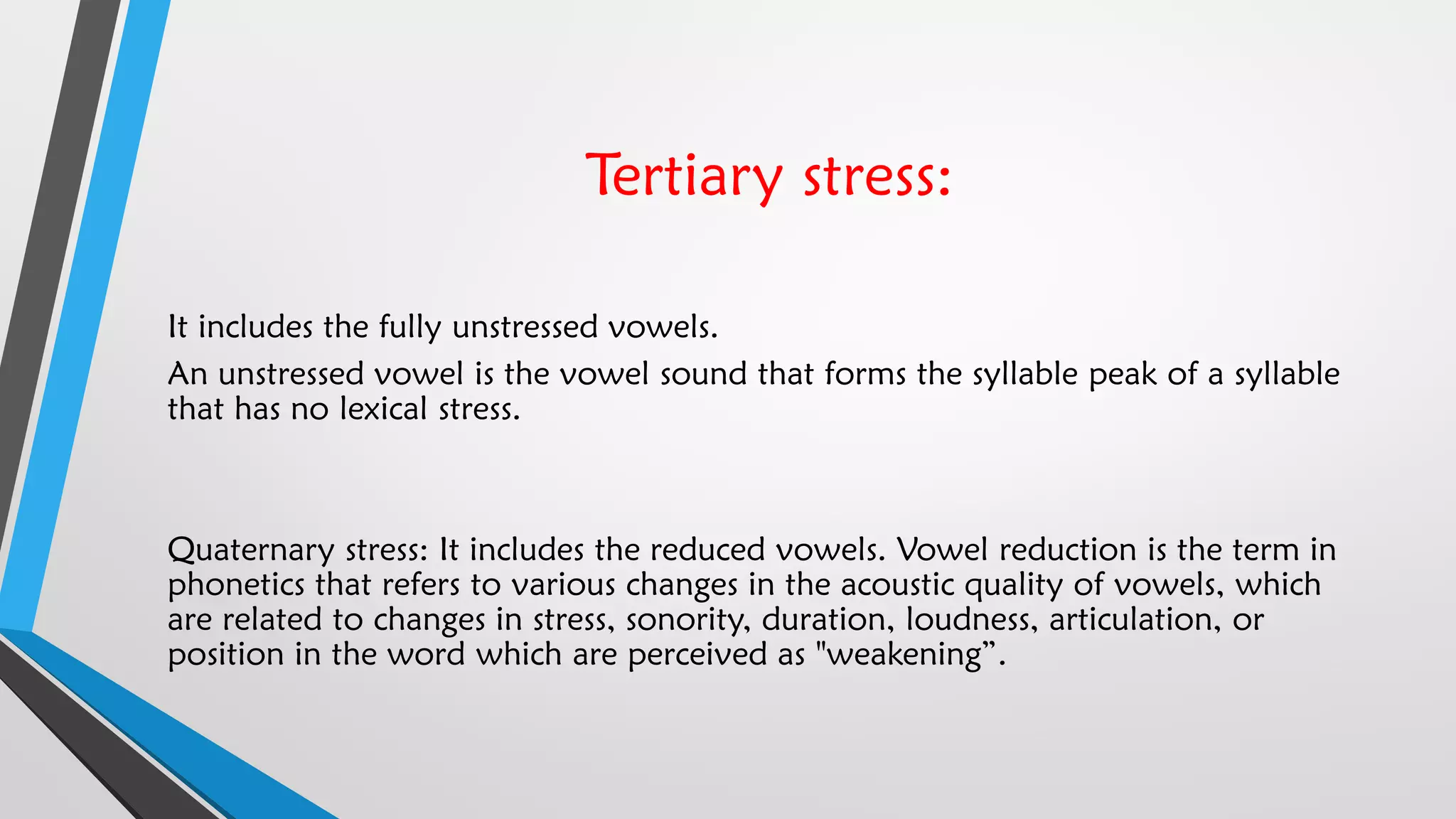 Tertiary stress:
It includes the fully unstressed vowels.
An unstressed vowel is the vowel sound that forms the syllable peak of a syllable
that has no lexical stress.
Quaternary stress: It includes the reduced vowels. Vowel reduction is the term in
phonetics that refers to various changes in the acoustic quality of vowels, which
are related to changes in stress, sonority, duration, loudness, articulation, or
position in the word which are perceived as "weakening”.
 