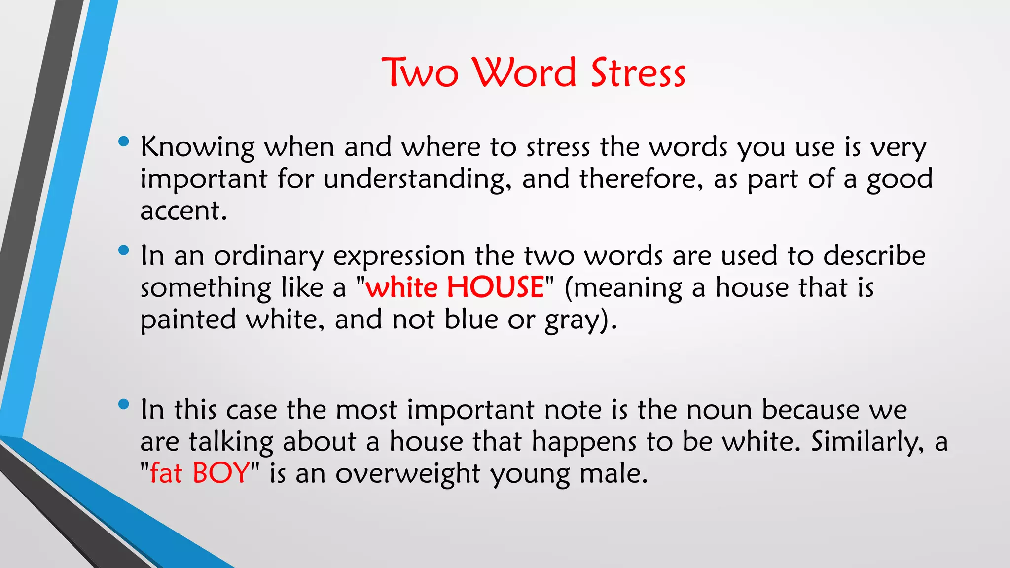 Two Word Stress
• Knowing when and where to stress the words you use is very
important for understanding, and therefore, as part of a good
accent.
• In an ordinary expression the two words are used to describe
something like a "white HOUSE" (meaning a house that is
painted white, and not blue or gray).
• In this case the most important note is the noun because we
are talking about a house that happens to be white. Similarly, a
"fat BOY" is an overweight young male.
 