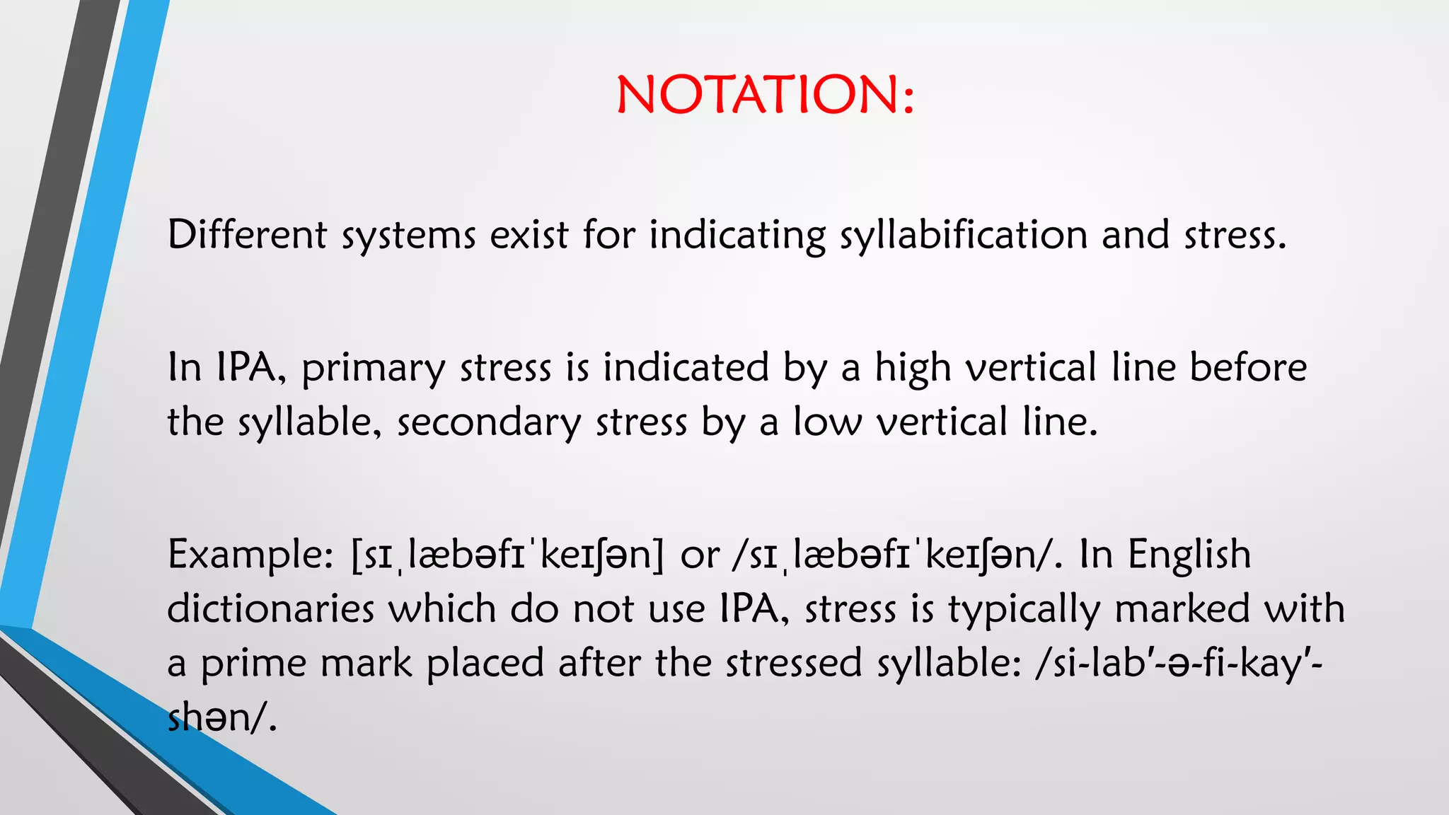 NOTATION:
Different systems exist for indicating syllabification and stress.
In IPA, primary stress is indicated by a high vertical line before
the syllable, secondary stress by a low vertical line.
Example: [sɪˌlæbəfɪˈkeɪʃən] or /sɪˌlæbəfɪˈkeɪʃən/. In English
dictionaries which do not use IPA, stress is typically marked with
a prime mark placed after the stressed syllable: /si-lab′-ə-fi-kay′-
shən/.
 