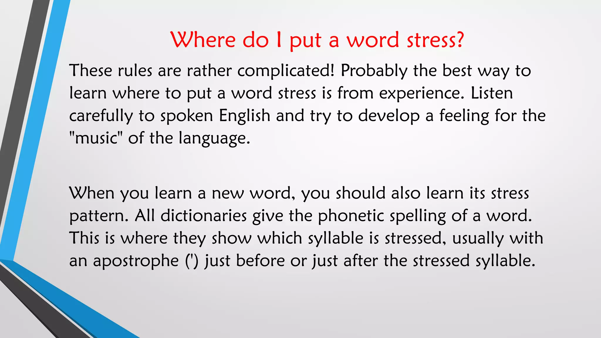 Where do I put a word stress?
These rules are rather complicated! Probably the best way to
learn where to put a word stress is from experience. Listen
carefully to spoken English and try to develop a feeling for the
"music" of the language.
When you learn a new word, you should also learn its stress
pattern. All dictionaries give the phonetic spelling of a word.
This is where they show which syllable is stressed, usually with
an apostrophe (') just before or just after the stressed syllable.
 