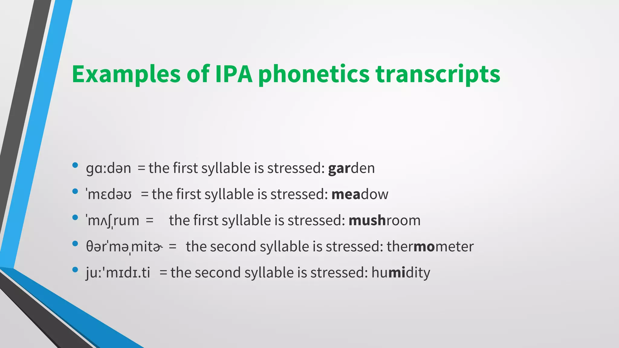 Examples of IPA phonetics transcripts
• ɡɑːdən = the first syllable is stressed: garden
• ˈmɛdəʊ = the first syllable is stressed: meadow
• ˈmʌʃˌrum = the first syllable is stressed: mushroom
• θərˈməˌmitɚ = the second syllable is stressed: thermometer
• juː'mɪdɪ.ti = the second syllable is stressed: humidity
 