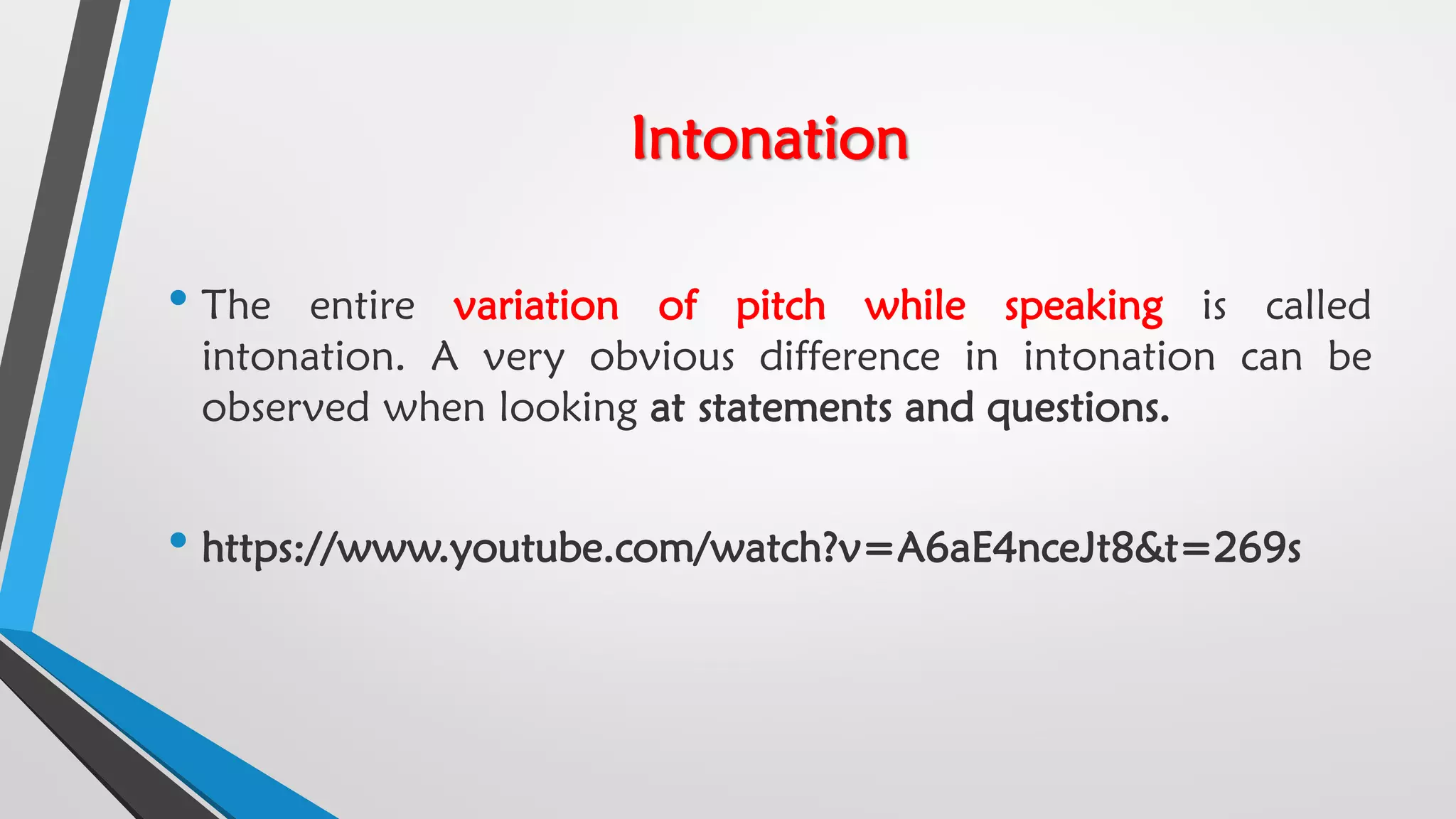 Intonation
• The entire variation of pitch while speaking is called
intonation. A very obvious difference in intonation can be
observed when looking at statements and questions.
• https://www.youtube.com/watch?v=A6aE4nceJt8&t=269s
 