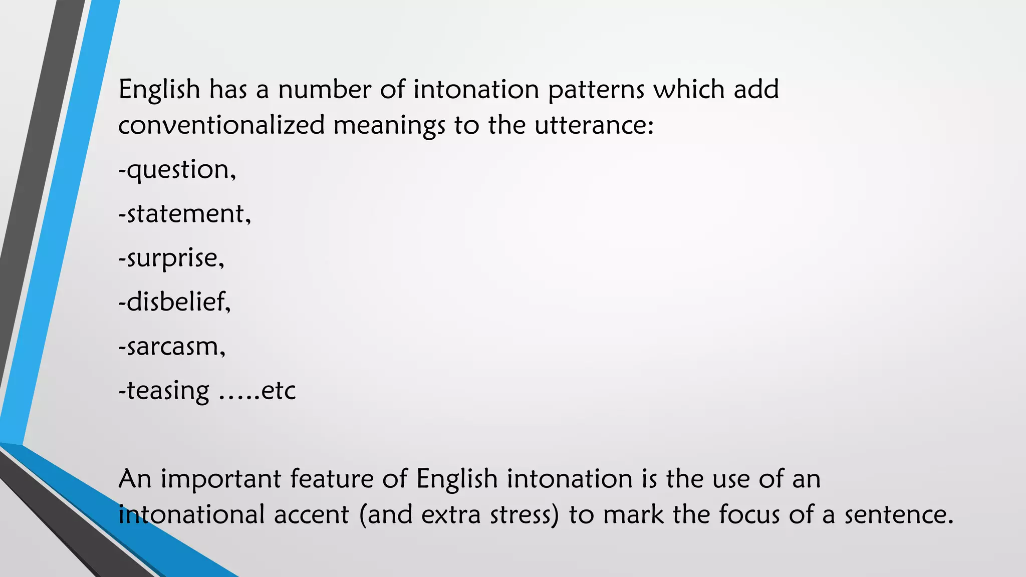 English has a number of intonation patterns which add
conventionalized meanings to the utterance:
-question,
-statement,
-surprise,
-disbelief,
-sarcasm,
-teasing …..etc
An important feature of English intonation is the use of an
intonational accent (and extra stress) to mark the focus of a sentence.
 