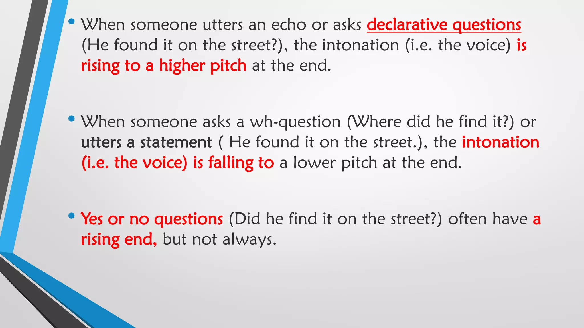 • When someone utters an echo or asks declarative questions
(He found it on the street?), the intonation (i.e. the voice) is
rising to a higher pitch at the end.
• When someone asks a wh-question (Where did he find it?) or
utters a statement ( He found it on the street.), the intonation
(i.e. the voice) is falling to a lower pitch at the end.
• Yes or no questions (Did he find it on the street?) often have a
rising end, but not always.
 