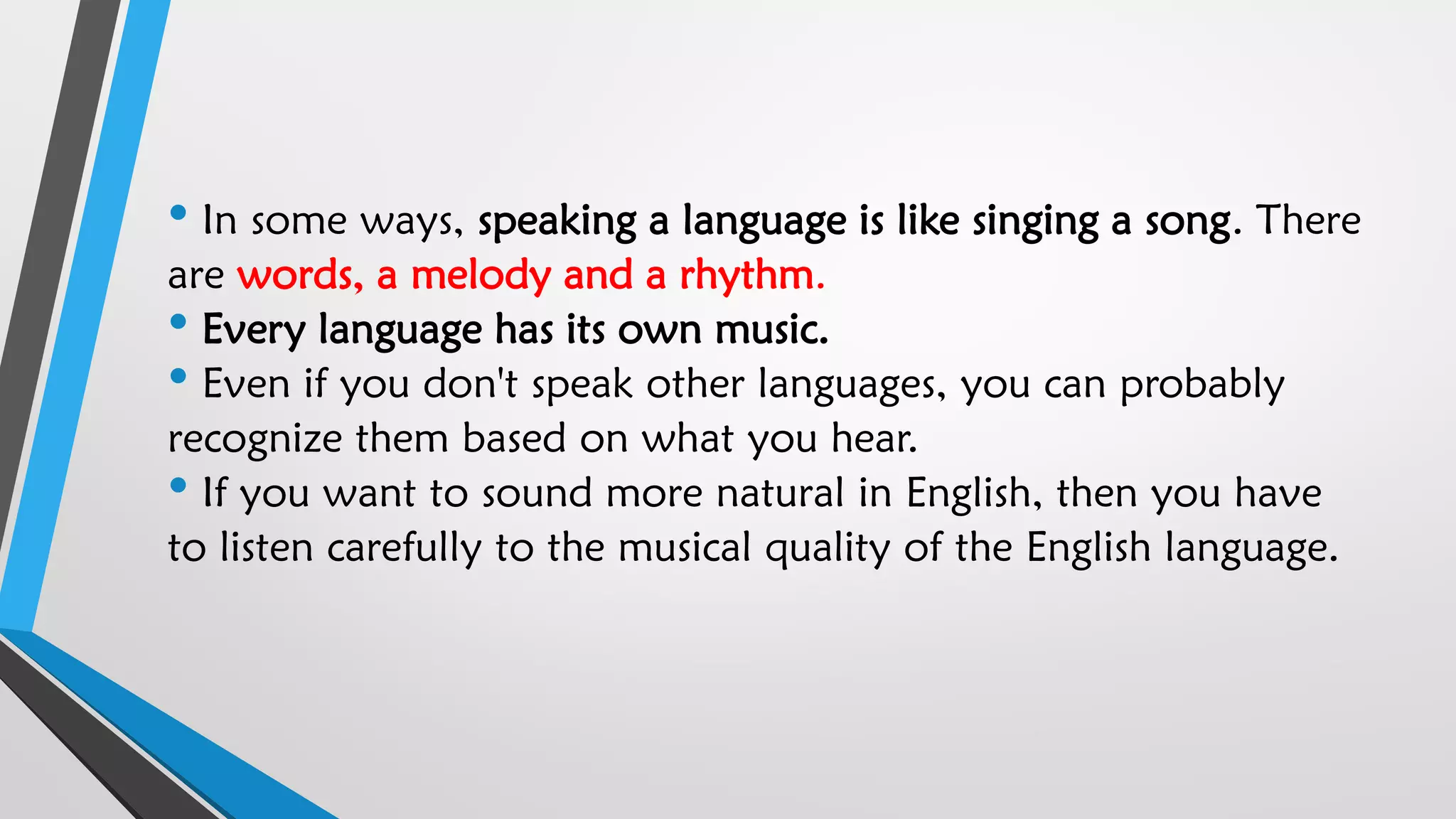 • In some ways, speaking a language is like singing a song. There
are words, a melody and a rhythm.
• Every language has its own music.
• Even if you don't speak other languages, you can probably
recognize them based on what you hear.
• If you want to sound more natural in English, then you have
to listen carefully to the musical quality of the English language.
 