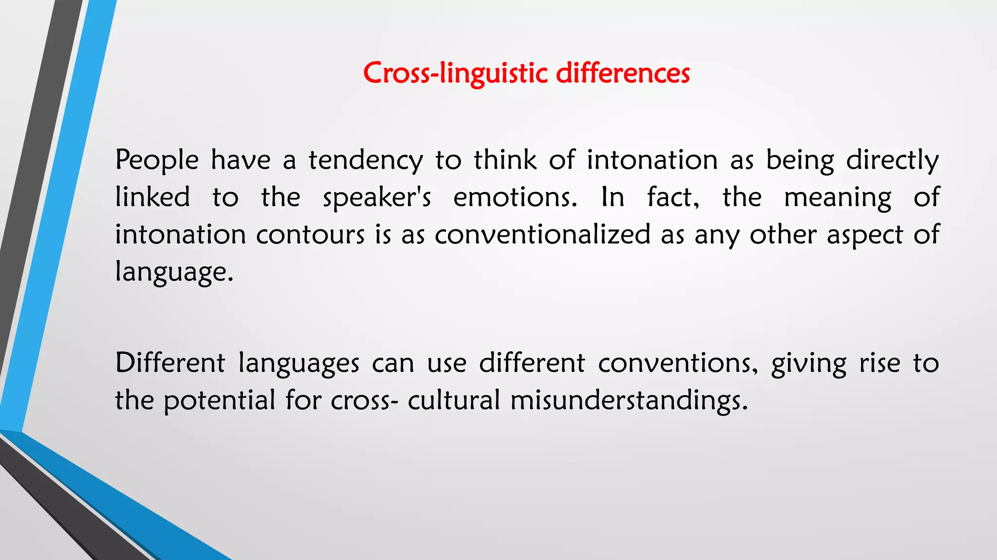 Cross-linguistic differences
People have a tendency to think of intonation as being directly
linked to the speaker's emotions. In fact, the meaning of
intonation contours is as conventionalized as any other aspect of
language.
Different languages can use different conventions, giving rise to
the potential for cross- cultural misunderstandings.
 