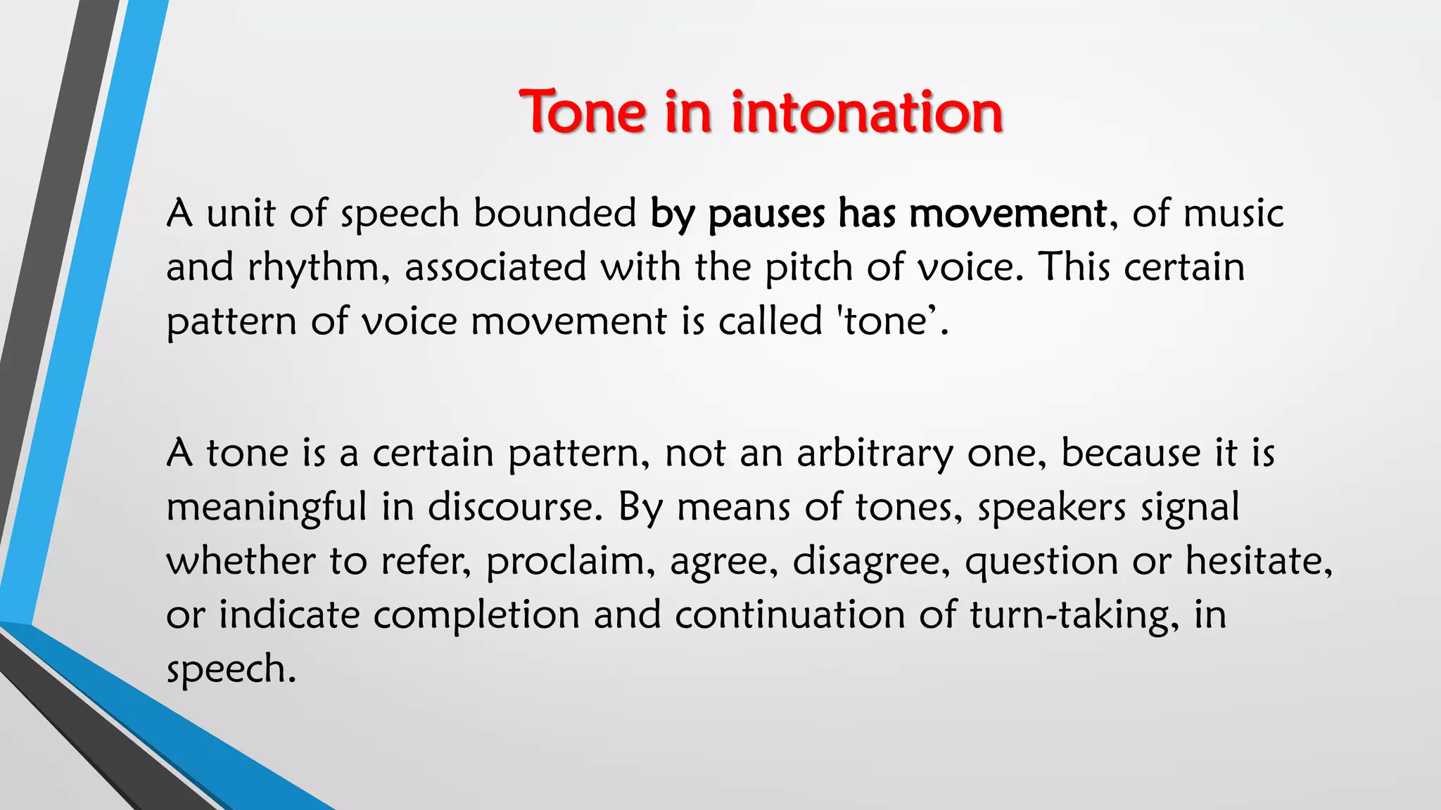 Tone in intonation
A unit of speech bounded by pauses has movement, of music
and rhythm, associated with the pitch of voice. This certain
pattern of voice movement is called 'tone’.
A tone is a certain pattern, not an arbitrary one, because it is
meaningful in discourse. By means of tones, speakers signal
whether to refer, proclaim, agree, disagree, question or hesitate,
or indicate completion and continuation of turn-taking, in
speech.
 