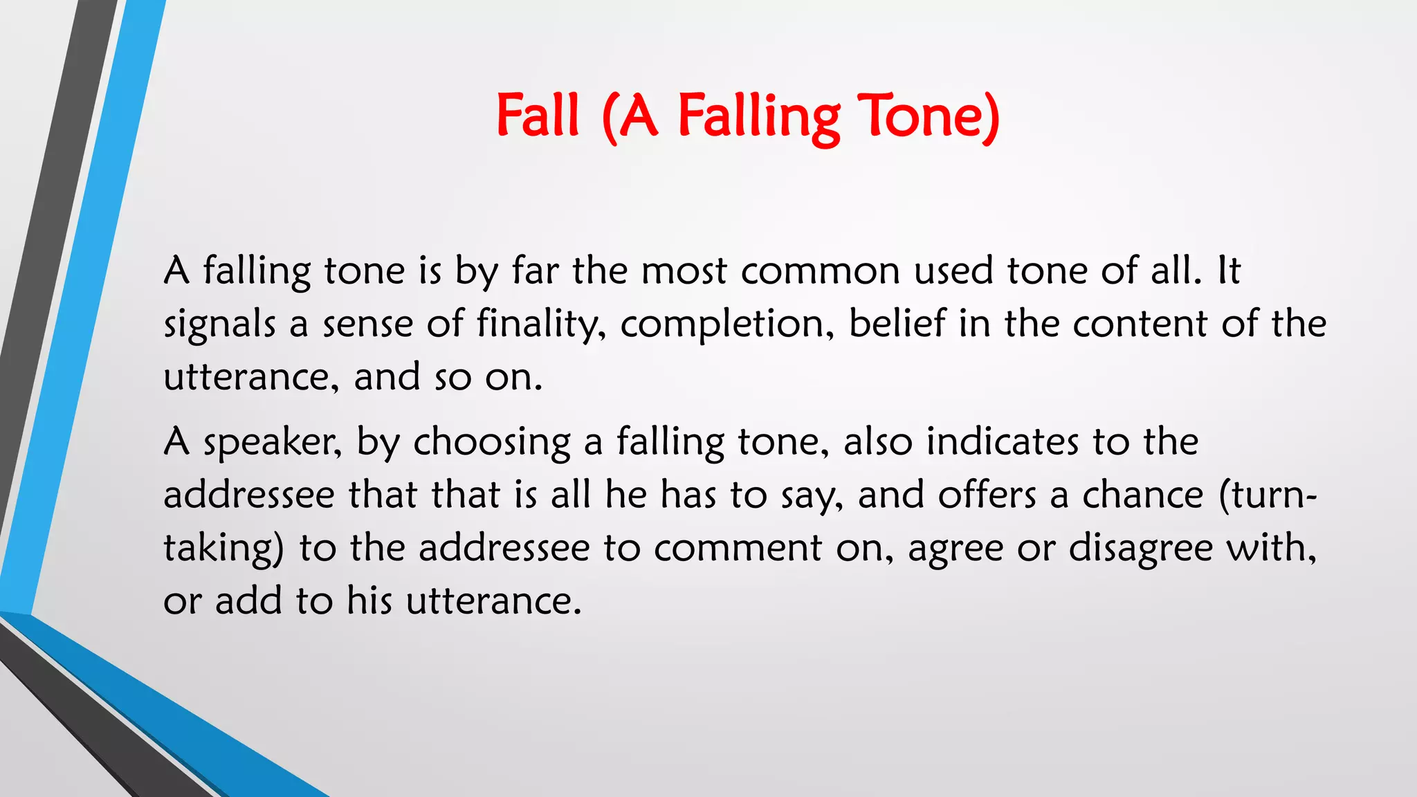 Fall (A Falling Tone)
A falling tone is by far the most common used tone of all. It
signals a sense of finality, completion, belief in the content of the
utterance, and so on.
A speaker, by choosing a falling tone, also indicates to the
addressee that that is all he has to say, and offers a chance (turn-
taking) to the addressee to comment on, agree or disagree with,
or add to his utterance.
 