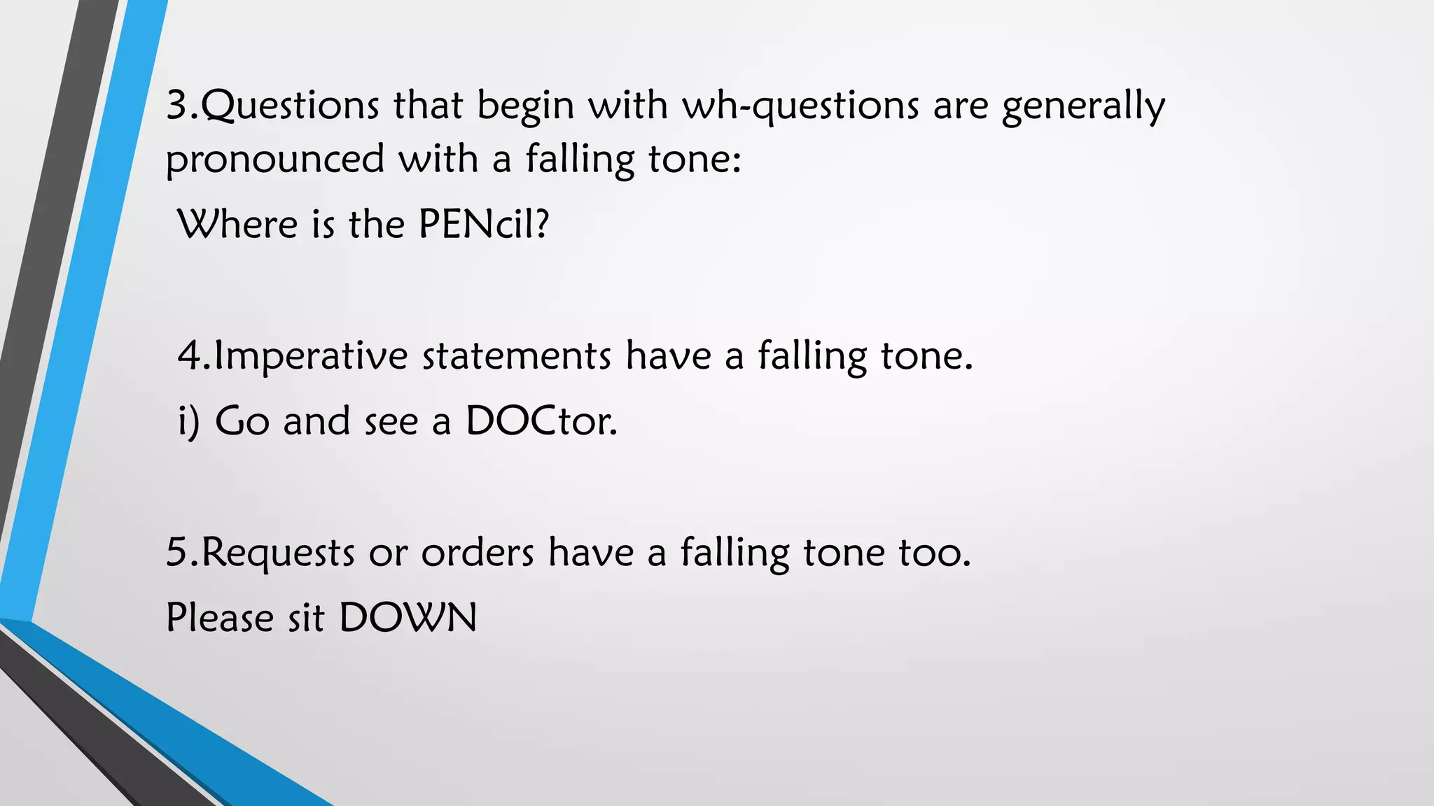 3.Questions that begin with wh-questions are generally
pronounced with a falling tone:
Where is the PENcil?
4.Imperative statements have a falling tone.
i) Go and see a DOCtor.
5.Requests or orders have a falling tone too.
Please sit DOWN
 