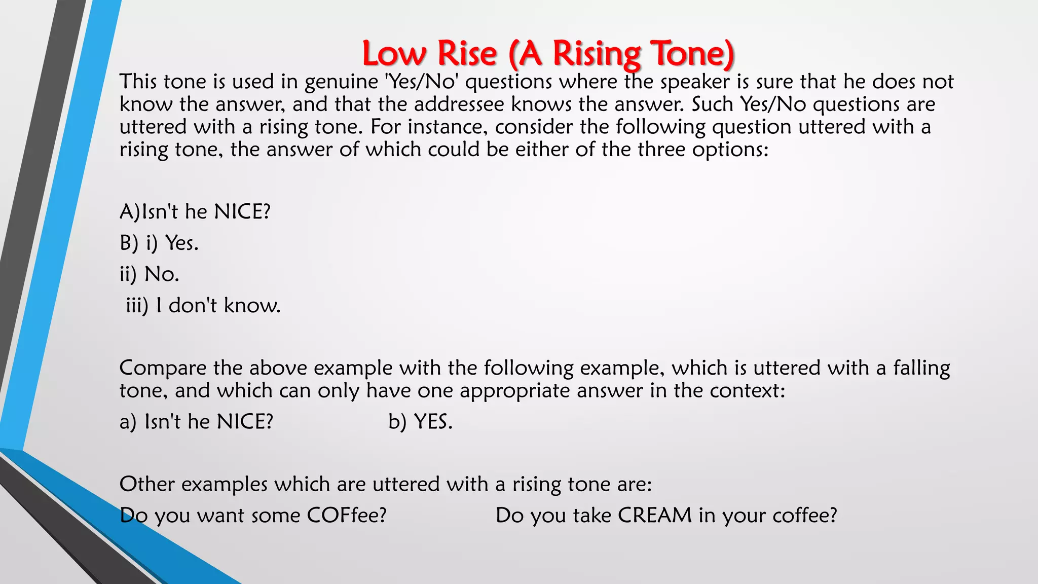 Low Rise (A Rising Tone)
This tone is used in genuine 'Yes/No' questions where the speaker is sure that he does not
know the answer, and that the addressee knows the answer. Such Yes/No questions are
uttered with a rising tone. For instance, consider the following question uttered with a
rising tone, the answer of which could be either of the three options:
A)Isn't he NICE?
B) i) Yes.
ii) No.
iii) I don't know.
Compare the above example with the following example, which is uttered with a falling
tone, and which can only have one appropriate answer in the context:
a) Isn't he NICE? b) YES.
Other examples which are uttered with a rising tone are:
Do you want some COFfee? Do you take CREAM in your coffee?
 