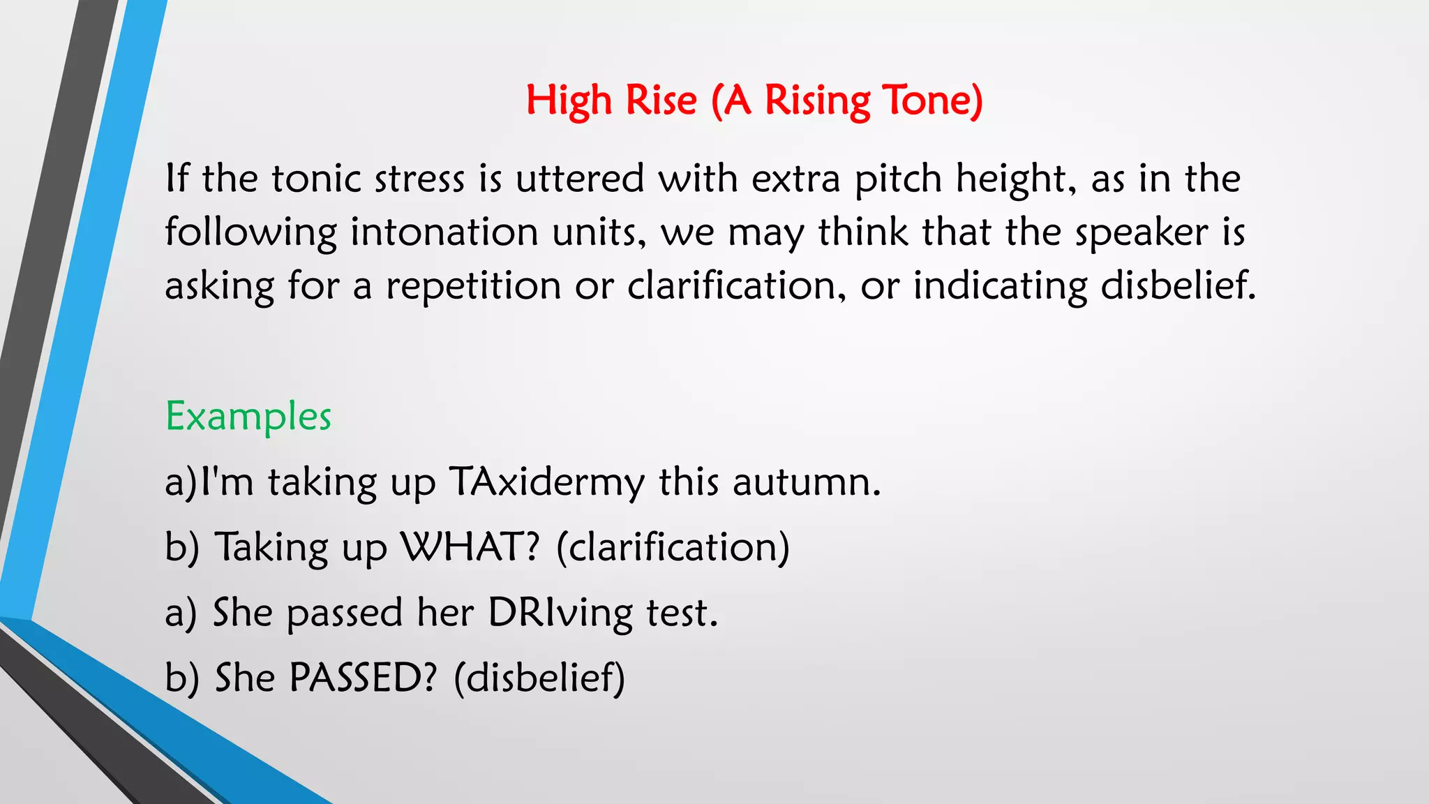 High Rise (A Rising Tone)
If the tonic stress is uttered with extra pitch height, as in the
following intonation units, we may think that the speaker is
asking for a repetition or clarification, or indicating disbelief.
Examples
a)I'm taking up TAxidermy this autumn.
b) Taking up WHAT? (clarification)
a) She passed her DRIving test.
b) She PASSED? (disbelief)
 