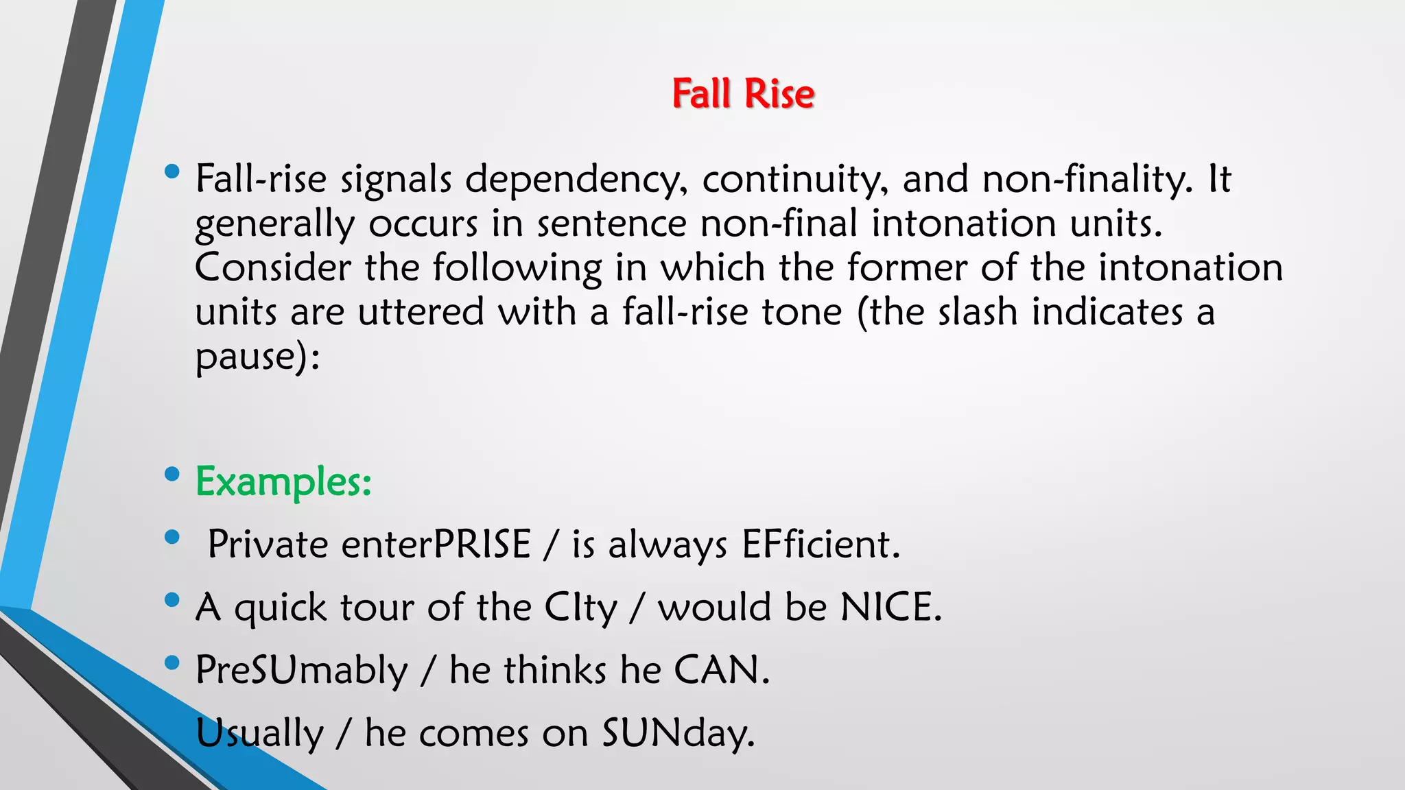 Fall Rise
• Fall-rise signals dependency, continuity, and non-finality. It
generally occurs in sentence non-final intonation units.
Consider the following in which the former of the intonation
units are uttered with a fall-rise tone (the slash indicates a
pause):
• Examples:
• Private enterPRISE / is always EFficient.
• A quick tour of the CIty / would be NICE.
• PreSUmably / he thinks he CAN.
• Usually / he comes on SUNday.
 