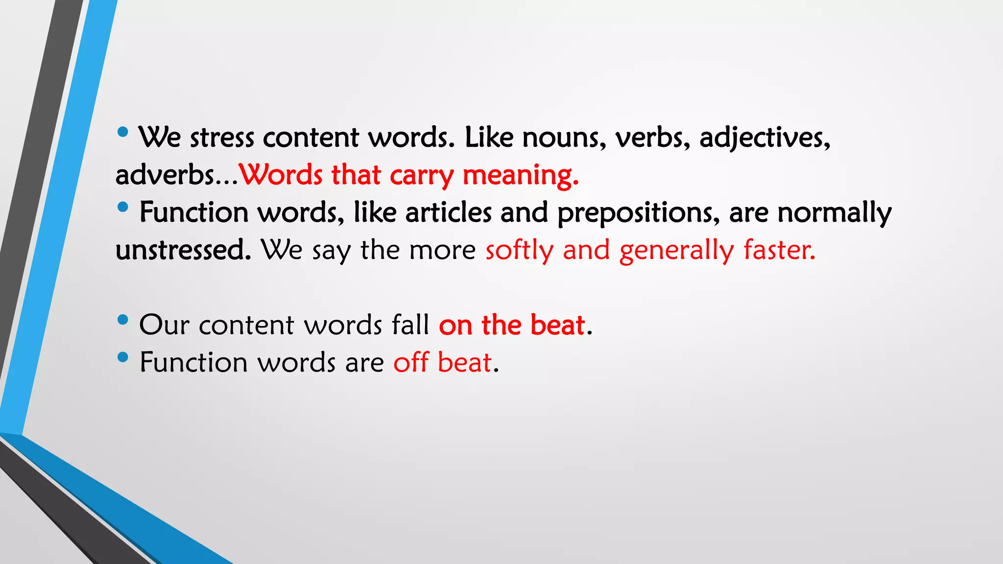 • We stress content words. Like nouns, verbs, adjectives,
adverbs...Words that carry meaning.
• Function words, like articles and prepositions, are normally
unstressed. We say the more softly and generally faster.
• Our content words fall on the beat.
• Function words are off beat.
 