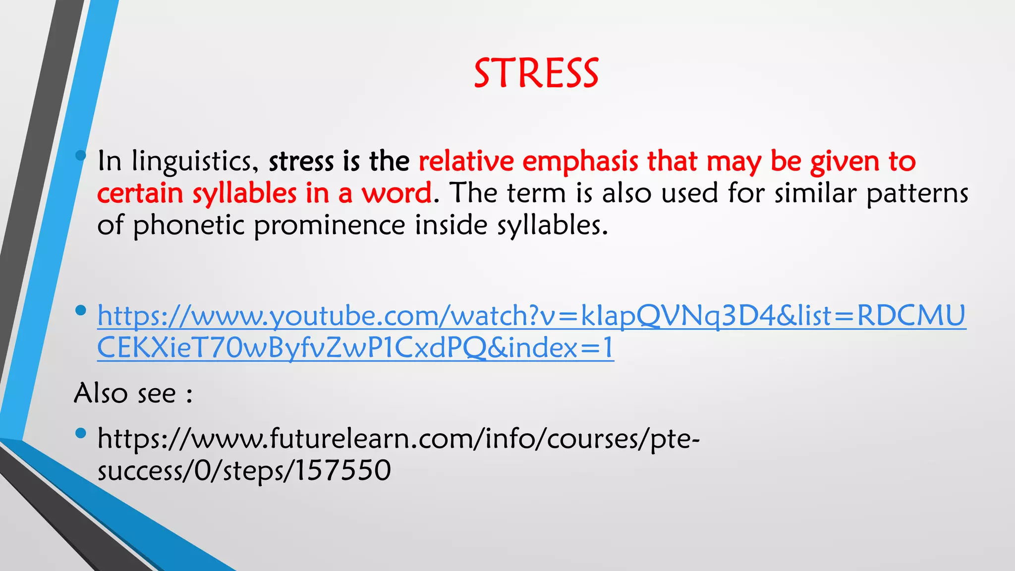 STRESS
• In linguistics, stress is the relative emphasis that may be given to
certain syllables in a word. The term is also used for similar patterns
of phonetic prominence inside syllables.
• https://www.youtube.com/watch?v=kIapQVNq3D4&list=RDCMU
CEKXieT70wByfvZwP1CxdPQ&index=1
Also see :
• https://www.futurelearn.com/info/courses/pte-
success/0/steps/157550
 