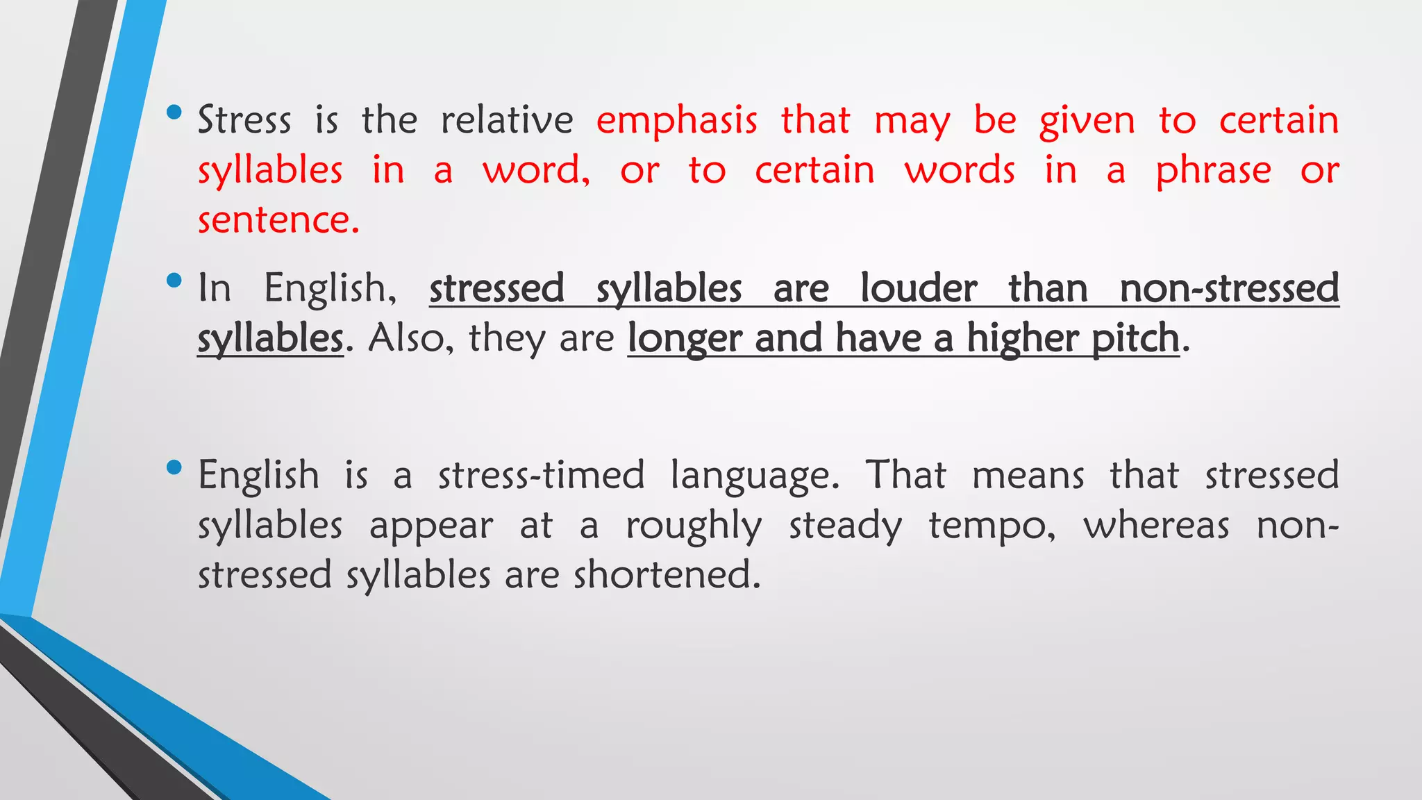 • Stress is the relative emphasis that may be given to certain
syllables in a word, or to certain words in a phrase or
sentence.
• In English, stressed syllables are louder than non-stressed
syllables. Also, they are longer and have a higher pitch.
• English is a stress-timed language. That means that stressed
syllables appear at a roughly steady tempo, whereas non-
stressed syllables are shortened.
 