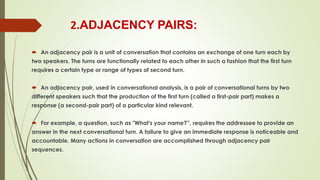 2.ADJACENCY PAIRS:
 An adjacency pair is a unit of conversation that contains an exchange of one turn each by
two speakers. The turns are functionally related to each other in such a fashion that the first turn
requires a certain type or range of types of second turn.
 An adjacency pair, used in conversational analysis, is a pair of conversational turns by two
different speakers such that the production of the first turn (called a first-pair part) makes a
response (a second-pair part) of a particular kind relevant.
 For example, a question, such as "What's your name?”, requires the addressee to provide an
answer in the next conversational turn. A failure to give an immediate response is noticeable and
accountable. Many actions in conversation are accomplished through adjacency pair
sequences.
 