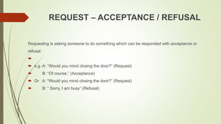 REQUEST – ACCEPTANCE / REFUSAL
Requesting is asking someone to do something which can be responded with acceptance or
refusal.

 e.g.:A: “Would you mind closing the door?” (Request)
 B: “Of course.” (Acceptance)
 Or A: “Would you mind closing the door?” (Request)
 B: “ Sorry, I am busy” (Refusal)
 