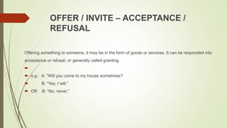 OFFER / INVITE – ACCEPTANCE /
REFUSAL
Offering something to someone, it may be in the form of goods or services. It can be responded into
acceptance or refusal, or generally called granting.

 e.g.: A: “Will you come to my house sometimes?
 B: “Yes, I will.”
 OR B: “No, never.”
 