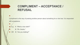 COMPLIMENT – ACCEPTANCE /
REFUSAL

Compliment is the way of praising another person about something he or she has. It is responded
with acceptance.

 e.g. A: “What a nice cloth?”
 B: “Oh, thanks.”
 OR B: “Are you kidding?”
 