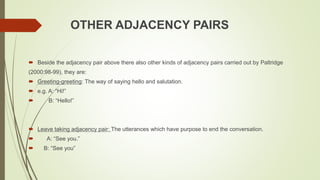 OTHER ADJACENCY PAIRS
 Beside the adjacency pair above there also other kinds of adjacency pairs carried out by Paltridge
(2000:98-99), they are:
 Greeting-greeting: The way of saying hello and salutation.
 e.g. A: “Hi!”
 B: “Hello!”
 Leave taking adjacency pair: The utterances which have purpose to end the conversation.
 A: “See you.”
 B: “See you”
 
