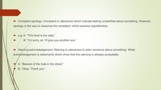  Complaint-apology: Complaint is utterances which indicate feeling unsatisfied about something. However,
apology is the way to response the complaint, which express regretfulness.
 e.g. A: “This food is too salty.”
 B: “I’m sorry, sir. I’ll give you another one.”
 Warning-acknowledgement: Warning is utterances to warn someone about something. While
acknowledgement is statements which show that the warning is already acceptable.
 A: “Beware of the hole in the street.”
 B: “Okay. Thank you.”
 