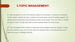 3.TOPIC MANAGEMENT:
 Topic management is one of the important aspects of conversation. In doing the conversation,
how the speaker maintain the topic is related to the social culture where the speaker appears. The
speaker should not talk about topic thought as a taboo by the society. There is an effort to maintain
the topic so it won’t change easily before another speaker follows the previous topic.
 “Topic management also includes an awareness of how speakers deal with changes in a topic,
how they maintain a topic, and how they repair the interaction when a misunderstanding occurs”,
(Burns and Joyce in Paltridge (2000:94).
 