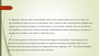  Moreover, there are often culture-specific rules for who initiates a topic and how it is done, and
who develops the topic and how it is developed. That is, there are often culture specific strategies that
people use to introduce, develop, or change topics in a conversation. Equally, there are conventions
and constraint on the choice of topic in particular conversational contexts, depending on the genre, or
speech event, situation, and culture in which they occur.
 An initial question is what sorts of thing can form topics in conversation. “Some topics are not
relevant to particular conversations because it is a general rule about conversation that it is your
business not to tell people what you can suppose they know” (Malcolm, 1971: 79), and the suitability
of other topics depends on the person one is talking to.
 
