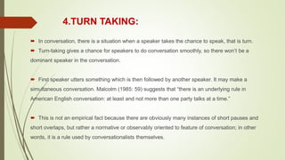 4.TURN TAKING:
 In conversation, there is a situation when a speaker takes the chance to speak, that is turn.
 Turn-taking gives a chance for speakers to do conversation smoothly, so there won’t be a
dominant speaker in the conversation.
 First speaker utters something which is then followed by another speaker. It may make a
simultaneous conversation. Malcolm (1985: 59) suggests that “there is an underlying rule in
American English conversation: at least and not more than one party talks at a time.”
 This is not an empirical fact because there are obviously many instances of short pauses and
short overlaps, but rather a normative or observably oriented to feature of conversation; in other
words, it is a rule used by conversationalists themselves.
 