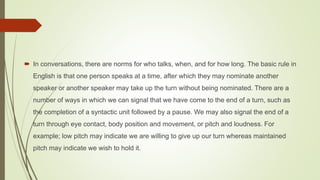  In conversations, there are norms for who talks, when, and for how long. The basic rule in
English is that one person speaks at a time, after which they may nominate another
speaker or another speaker may take up the turn without being nominated. There are a
number of ways in which we can signal that we have come to the end of a turn, such as
the completion of a syntactic unit followed by a pause. We may also signal the end of a
turn through eye contact, body position and movement, or pitch and loudness. For
example; low pitch may indicate we are willing to give up our turn whereas maintained
pitch may indicate we wish to hold it.
 