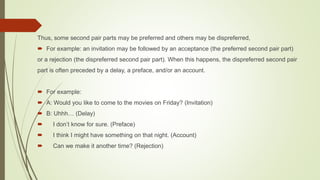 Thus, some second pair parts may be preferred and others may be dispreferred,
 For example: an invitation may be followed by an acceptance (the preferred second pair part)
or a rejection (the dispreferred second pair part). When this happens, the dispreferred second pair
part is often preceded by a delay, a preface, and/or an account.
 For example:
 A: Would you like to come to the movies on Friday? (Invitation)
 B: Uhhh… (Delay)
 I don’t know for sure. (Preface)
 I think I might have something on that night. (Account)
 Can we make it another time? (Rejection)
 