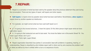 7.REPAIR:
 Repair is a correction of what has been said by the speaker about the previous statement they said during
the conversation. There are two types of repair; self repairs and other repairs.
 Self repairs: is repairs done by speaker about what has been said before. Nevertheless, other repairs is
repairs done by another speaker as interlocutor.
 For example, we might correct what we have said (self repair) as in:
 A : I’m going to the movies tomorrow…I mean the opera; Or the other person might repair what we have
said (other repair):
 A : I’m going to that restaurant we went to last week. You know the Italian one in Brunswick Street? B : You
mean Lygon Street, don’t you?
 A : Yeah. That’s right, Lygon Street.
 Repair organization describes how parties in conversation deal with problems in speaking, hearing, or
understanding. Repair is classified by who initiates repair (self or other) and by who resolves the problem (self
or other) as well as by how it unfolds within a turn or a sequence of turns.
 