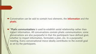  Conversation can be said to contain two elements, the information and the
phatic.
 “Phatic communications is used to establish social relationship rather than
impart information. All conversations contain phatic communication; some
conversations are also purposeful in that the participants have defined goal,
whether to impart information, formulate a plan, etc. In a purposeful
meeting. Every conversational move ideally contributes to the overall goal
as set by the participants.
 