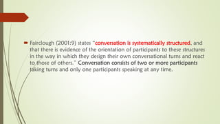  Fairclough (2001:9) states “conversation is systematically structured, and
that there is evidence of the orientation of participants to these structures
in the way in which they design their own conversational turns and react
to those of others.” Conversation consists of two or more participants
taking turns and only one participants speaking at any time.
 