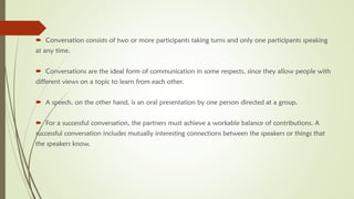  Conversation consists of two or more participants taking turns and only one participants speaking
at any time.
 Conversations are the ideal form of communication in some respects, since they allow people with
different views on a topic to learn from each other.
 A speech, on the other hand, is an oral presentation by one person directed at a group.
 For a successful conversation, the partners must achieve a workable balance of contributions. A
successful conversation includes mutually interesting connections between the speakers or things that
the speakers know.
 