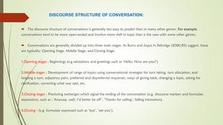 DISCOURSE STRUCTURE OF CONVERSATION:
 The discourse structure of conversations is generally less easy to predict than in many other genres. For example,
conversations tend to be more open-ended and involve more shift in topic than is the case with some other genres.
 Conversations are generally divided up into three main stages. As Burns and Joyce in Paltridge (2000:85) suggest, these
are typically: Opening Stage, Middle Stage, and Closing Stage.
1.Opening stages : Beginnings (e.g salutations and greetings such as ‘Hello, How are you?’)
2.Middle stages : Development of range of topics using conversational strategies for turn taking, turn allocation, and
keeping a turn, adjacency pairs, preferred and dispreferred responses, ways of giving back, changing a topic, asking for
clarification, correcting what was said, etc.
3.Closing stages : Preclosing exchanges which signal the ending of the conversation (e.g. discourse markers and formulaic
expressions, such as : ‘Anyway, well, I’d better be off’. ‘Thanks for calling’, falling intonation).
4.Closing : (e.g. formulaic expressed such as ‘bye’, ‘see you’).
 