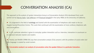 CONVERSATION ANALYSIS (CA)
The approach to the analysis of spoken interactions known as Conversation Analysis (CA) developed from work
carried out by Harvey Sacks, Gail Jefferson and Emanuel Schegloff in the early 1960s at the University of California.
 CA originated in the field of sociology and started with the examination of telephone calls made to the Los
Angeles Suicide Prevention Centre. This work then continued with the examination of more ordinary telephone calls
and conversations.
 In CA, particular attention is given to everyday spoken interaction such as: interview, interaction in courtroom or
in classroom between teacher and student.
 Hutcby and Woffitt (1998:135) says that conversation analysis (CA) concerns with the problem of social order and
how language is created by social context.
 Conversation analysis is an analysis of conversation when the speaker follows in a particular interaction.
 